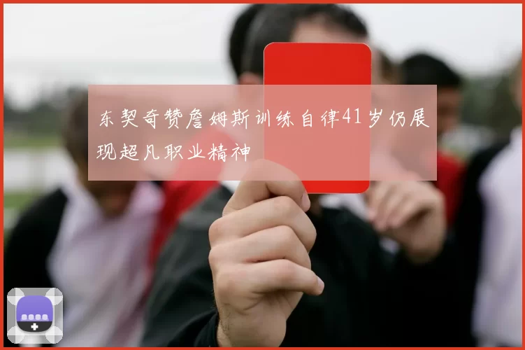 东契奇赞詹姆斯训练自律41岁仍展现超凡职业精神
